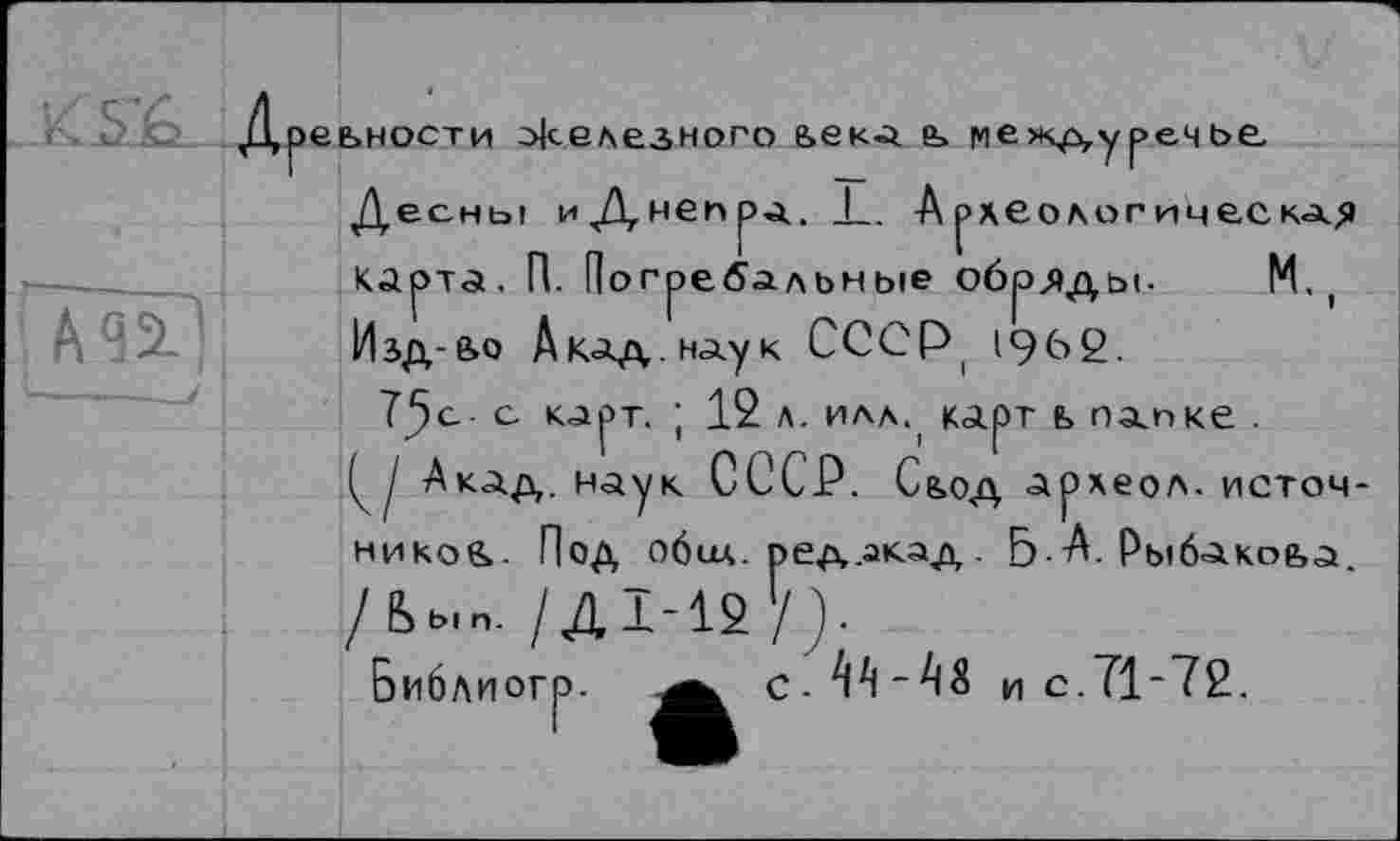 ﻿ДрЄЬНОСТИ Железного &ЄКа ь |ЧЄЖДуреЧЬЄ
Десны иЦнбПра. 1_. Археологическая Карта, П. Погребальные обряды. М. ( Изд-ьо А кад. нау к С С С Р 196 2.
Tjjc- с карт. ; 12 л. илл., карт ь папке .
I Акад, наук СССР. Сьод археол. источников. Под обил, ред.акад . Б. А. Рыбакова /Ьь.п. /Д1-12 '/).
Библиогр. ^^С-ТП“па и с.71-72.